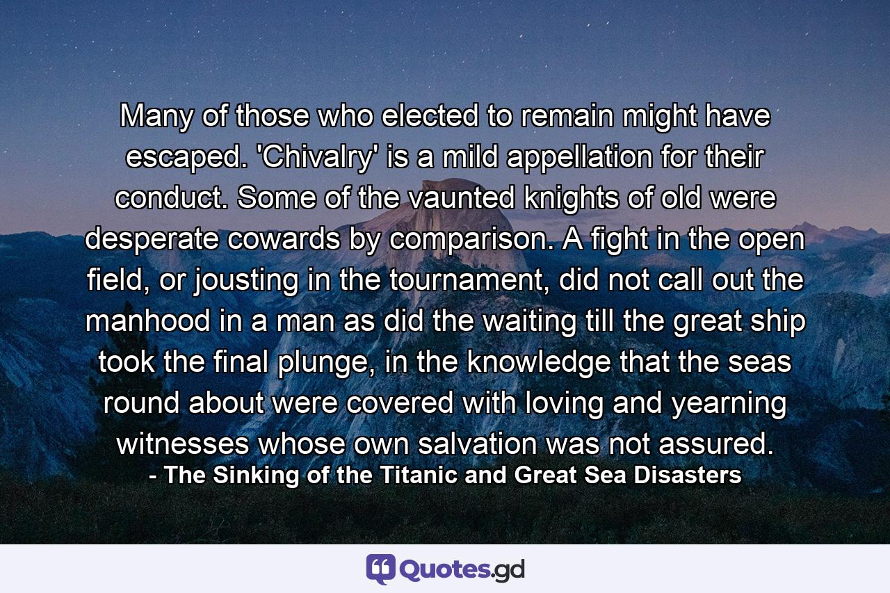 Many of those who elected to remain might have escaped. 'Chivalry' is a mild appellation for their conduct. Some of the vaunted knights of old were desperate cowards by comparison. A fight in the open field, or jousting in the tournament, did not call out the manhood in a man as did the waiting till the great ship took the final plunge, in the knowledge that the seas round about were covered with loving and yearning witnesses whose own salvation was not assured. - Quote by The Sinking of the Titanic and Great Sea Disasters