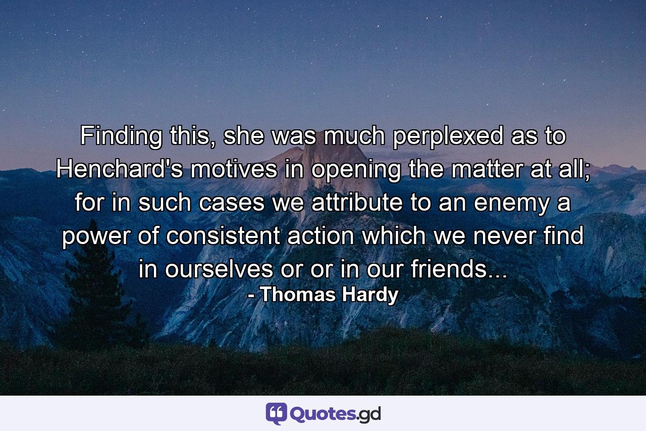 Finding this, she was much perplexed as to Henchard's motives in opening the matter at all; for in such cases we attribute to an enemy a power of consistent action which we never find in ourselves or or in our friends... - Quote by Thomas Hardy