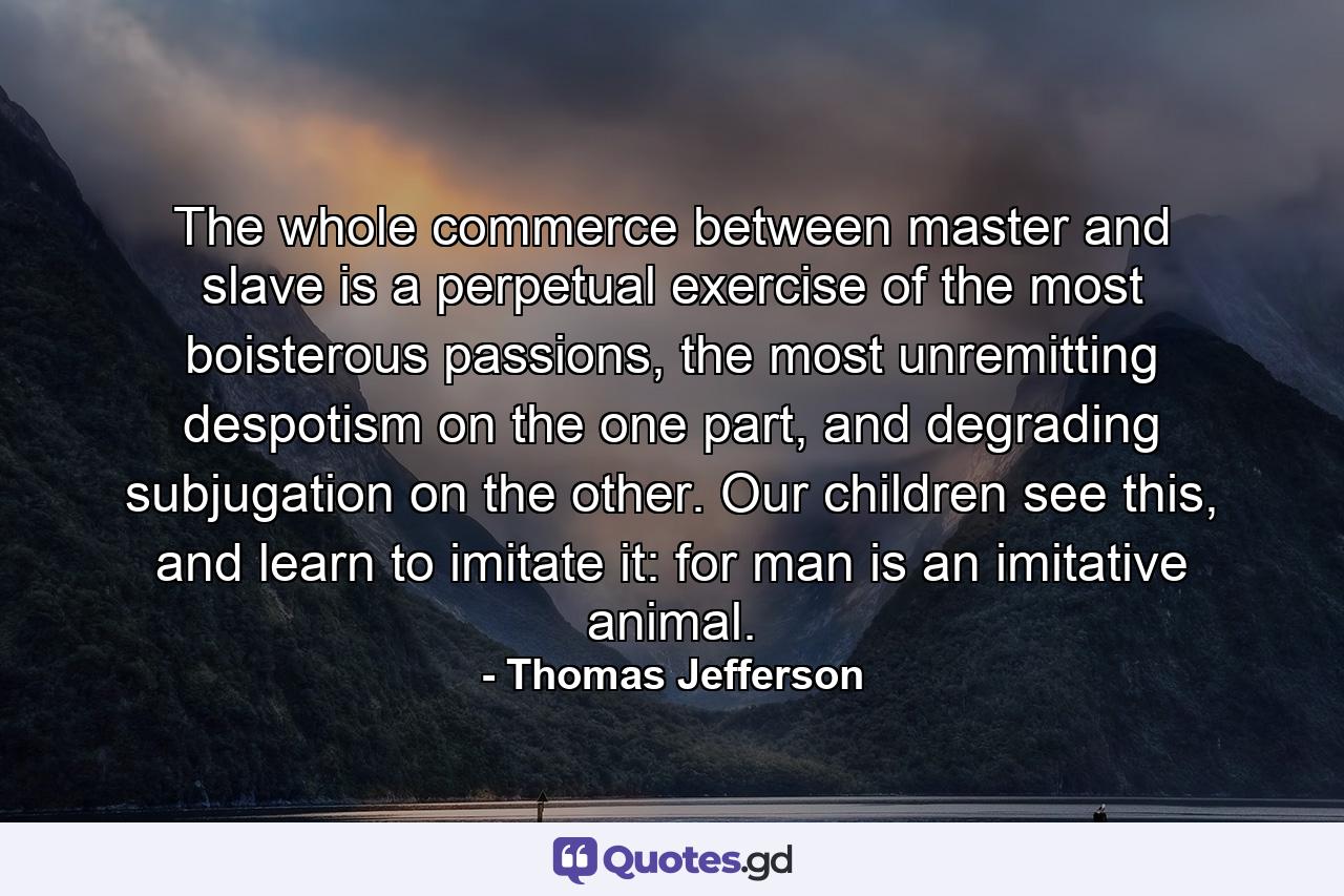 The whole commerce between master and slave is a perpetual exercise of the most boisterous passions, the most unremitting despotism on the one part, and degrading subjugation on the other. Our children see this, and learn to imitate it: for man is an imitative animal. - Quote by Thomas Jefferson