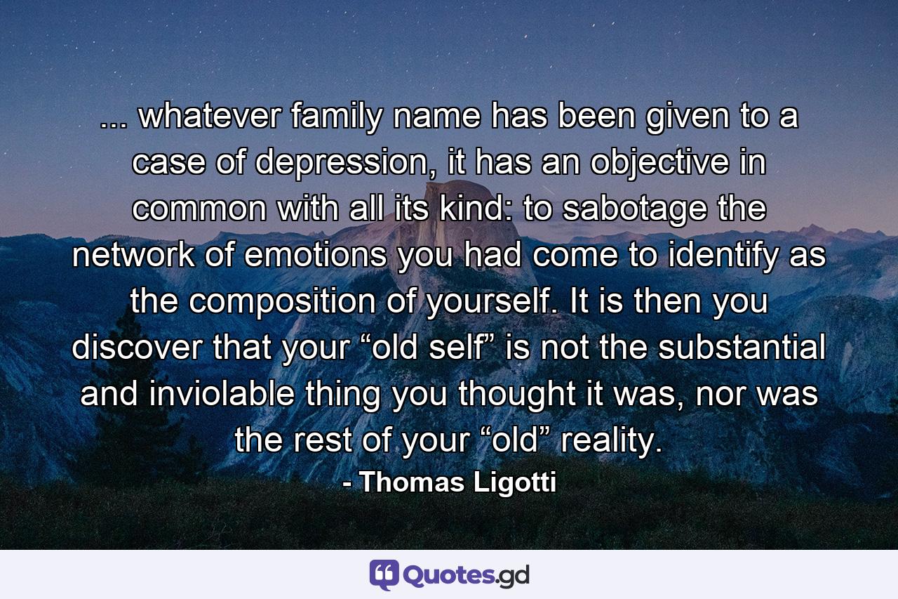 ... whatever family name has been given to a case of depression, it has an objective in common with all its kind: to sabotage the network of emotions you had come to identify as the composition of yourself. It is then you discover that your “old self” is not the substantial and inviolable thing you thought it was, nor was the rest of your “old” reality. - Quote by Thomas Ligotti