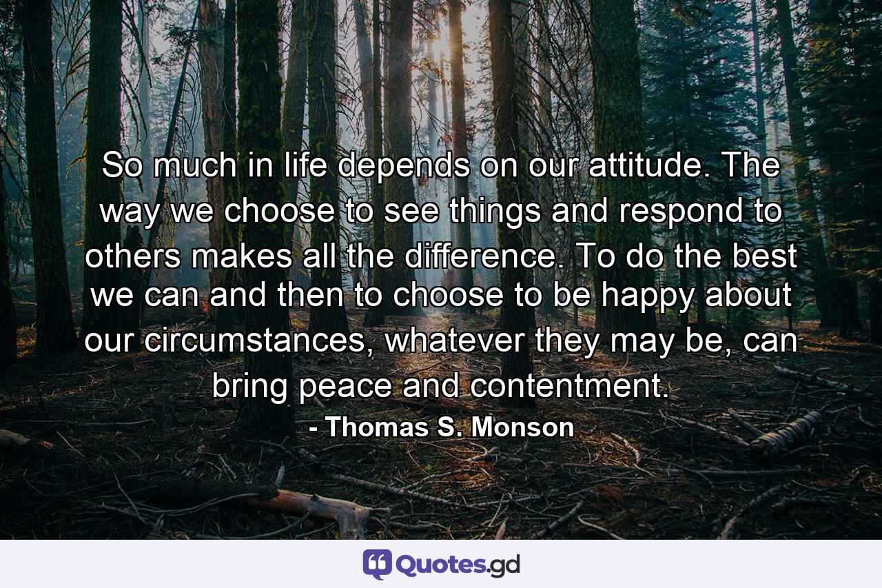 So much in life depends on our attitude. The way we choose to see things and respond to others makes all the difference. To do the best we can and then to choose to be happy about our circumstances, whatever they may be, can bring peace and contentment. - Quote by Thomas S. Monson