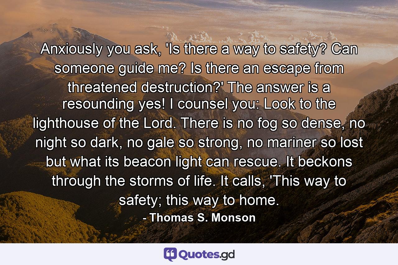 Anxiously you ask, 'Is there a way to safety? Can someone guide me? Is there an escape from threatened destruction?' The answer is a resounding yes! I counsel you: Look to the lighthouse of the Lord. There is no fog so dense, no night so dark, no gale so strong, no mariner so lost but what its beacon light can rescue. It beckons through the storms of life. It calls, 'This way to safety; this way to home. - Quote by Thomas S. Monson