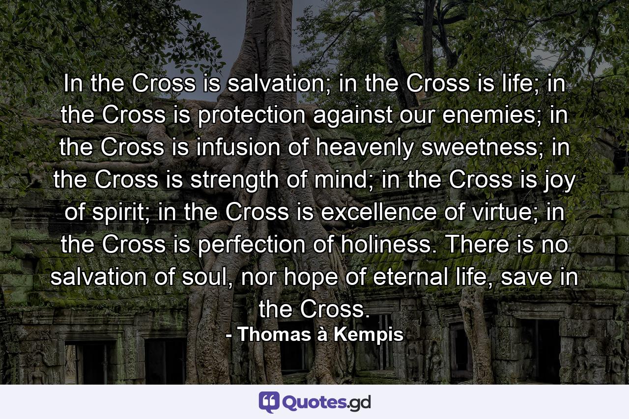 In the Cross is salvation; in the Cross is life; in the Cross is protection against our enemies; in the Cross is infusion of heavenly sweetness; in the Cross is strength of mind; in the Cross is joy of spirit; in the Cross is excellence of virtue; in the Cross is perfection of holiness. There is no salvation of soul, nor hope of eternal life, save in the Cross. - Quote by Thomas à Kempis