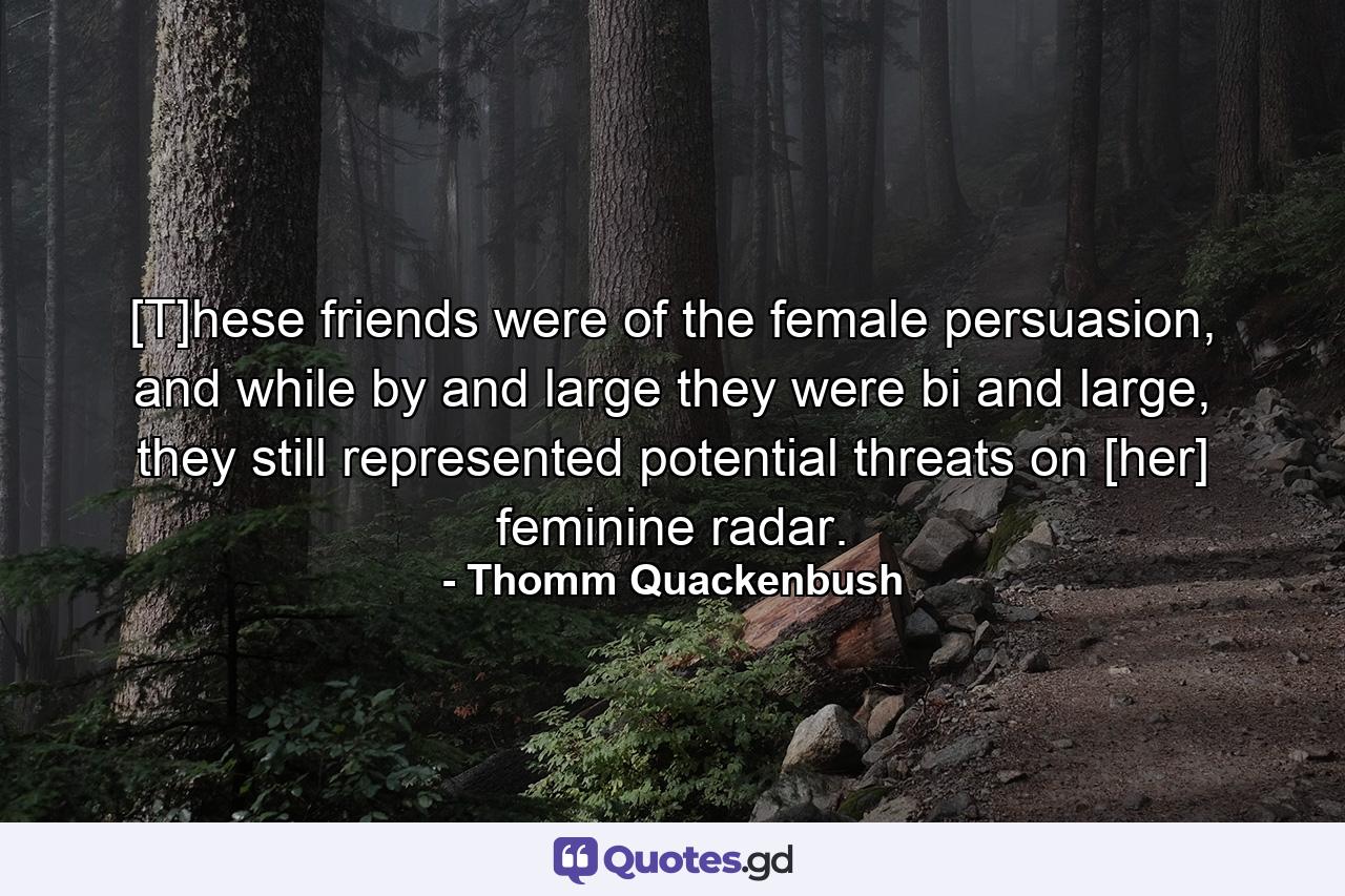 [T]hese friends were of the female persuasion, and while by and large they were bi and large, they still represented potential threats on [her] feminine radar. - Quote by Thomm Quackenbush