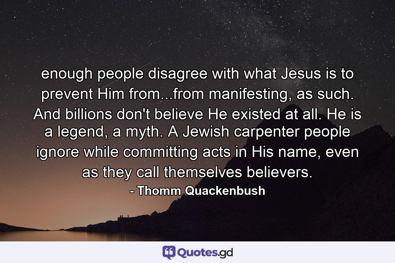 enough people disagree with what Jesus is to prevent Him from...from manifesting, as such. And billions don't believe He existed at all. He is a legend, a myth. A Jewish carpenter people ignore while committing acts in His name, even as they call themselves believers. - Quote by Thomm Quackenbush