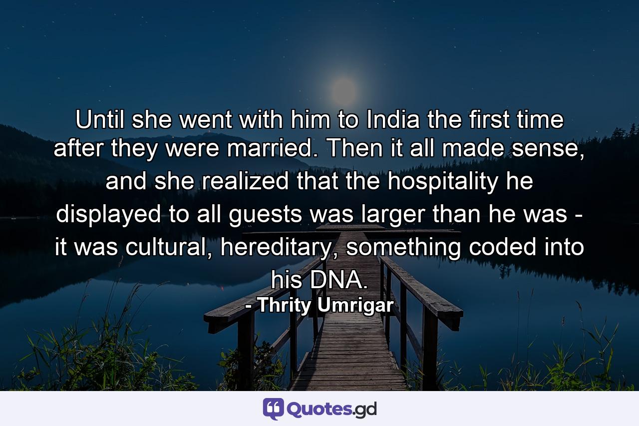 Until she went with him to India the first time after they were married. Then it all made sense, and she realized that the hospitality he displayed to all guests was larger than he was - it was cultural, hereditary, something coded into his DNA. - Quote by Thrity Umrigar