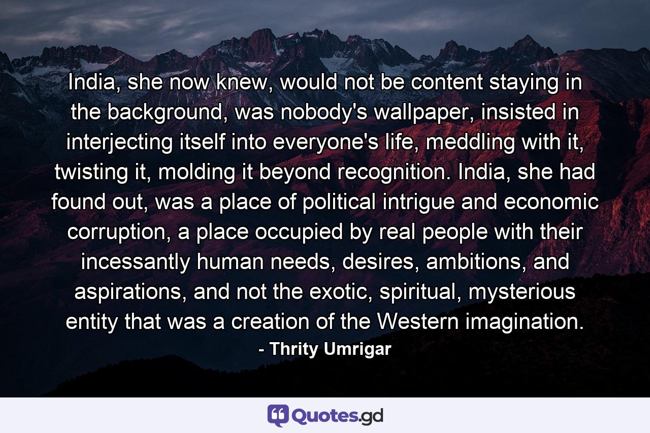 India, she now knew, would not be content staying in the background, was nobody's wallpaper, insisted in interjecting itself into everyone's life, meddling with it, twisting it, molding it beyond recognition. India, she had found out, was a place of political intrigue and economic corruption, a place occupied by real people with their incessantly human needs, desires, ambitions, and aspirations, and not the exotic, spiritual, mysterious entity that was a creation of the Western imagination. - Quote by Thrity Umrigar