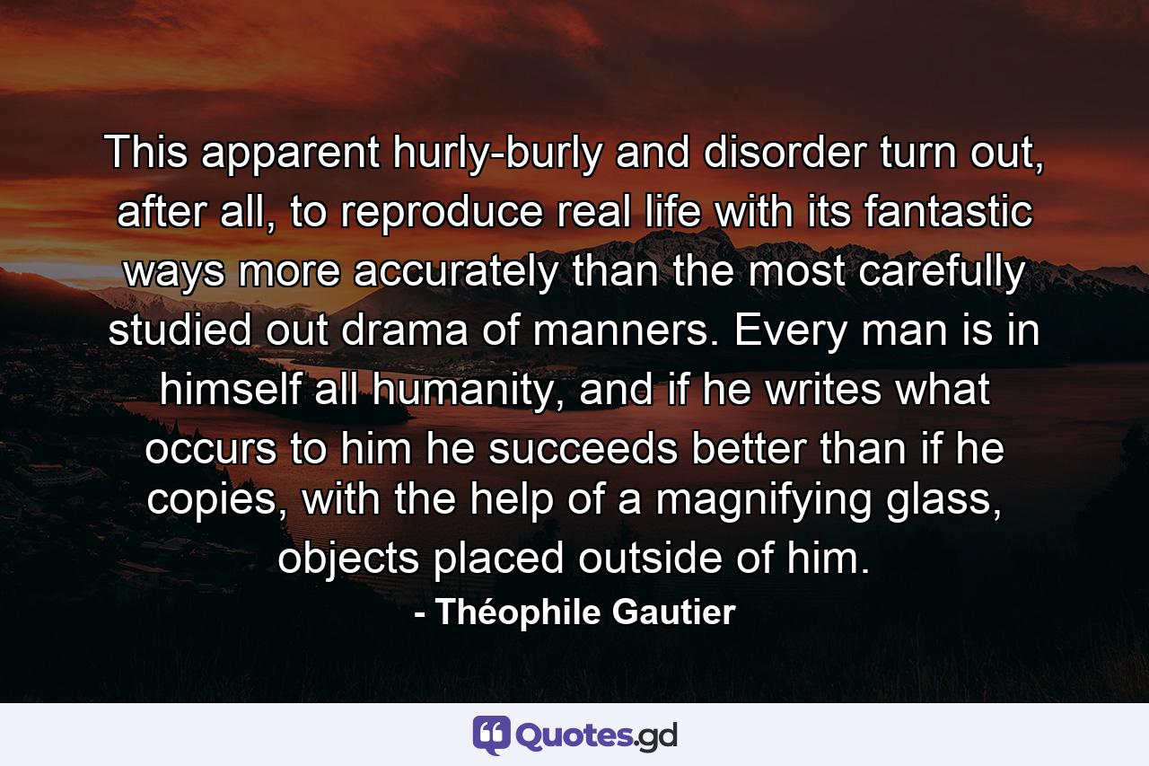 This apparent hurly-burly and disorder turn out, after all, to reproduce real life with its fantastic ways more accurately than the most carefully studied out drama of manners. Every man is in himself all humanity, and if he writes what occurs to him he succeeds better than if he copies, with the help of a magnifying glass, objects placed outside of him. - Quote by Théophile Gautier