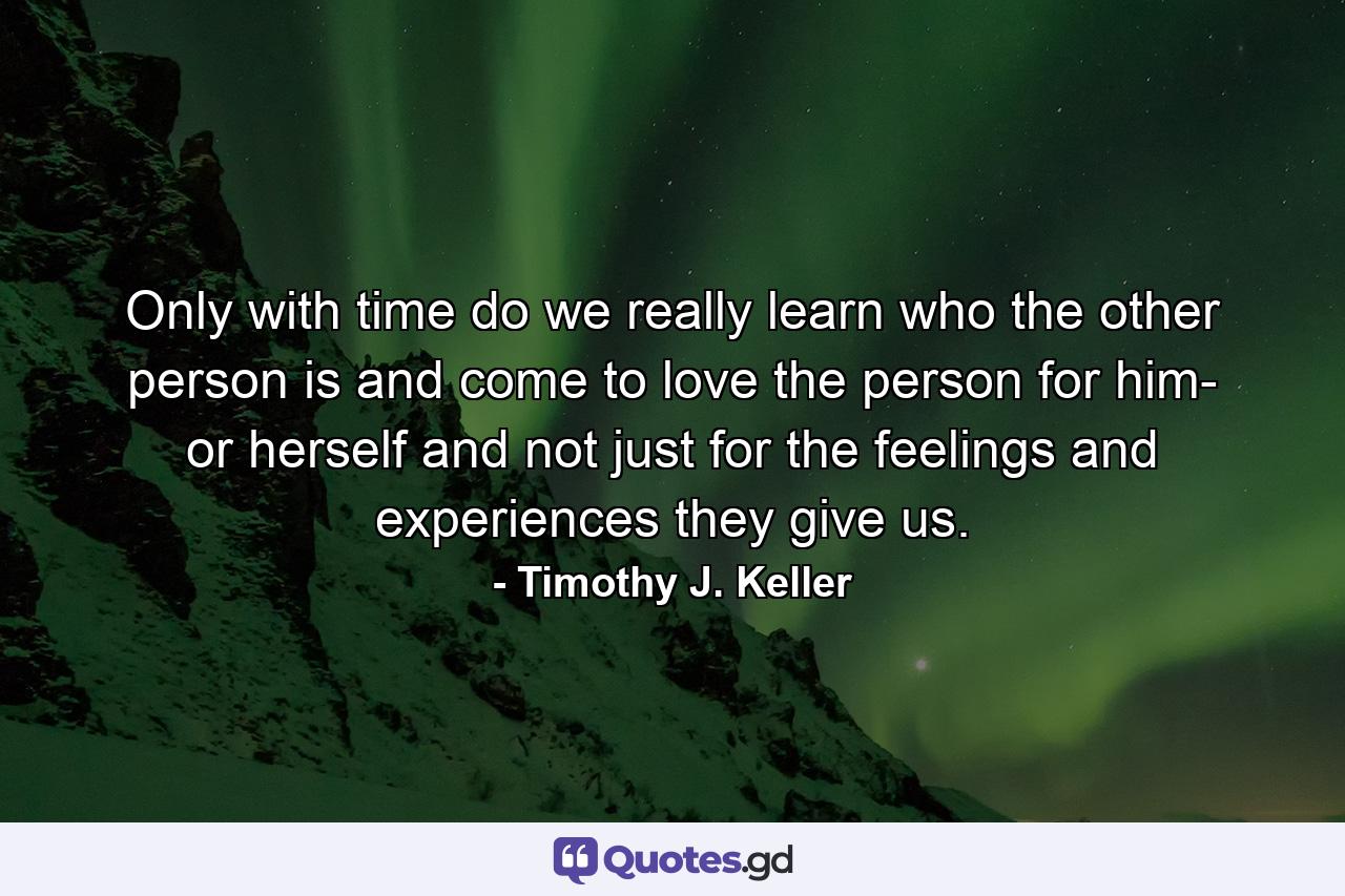 Only with time do we really learn who the other person is and come to love the person for him- or herself and not just for the feelings and experiences they give us. - Quote by Timothy J. Keller