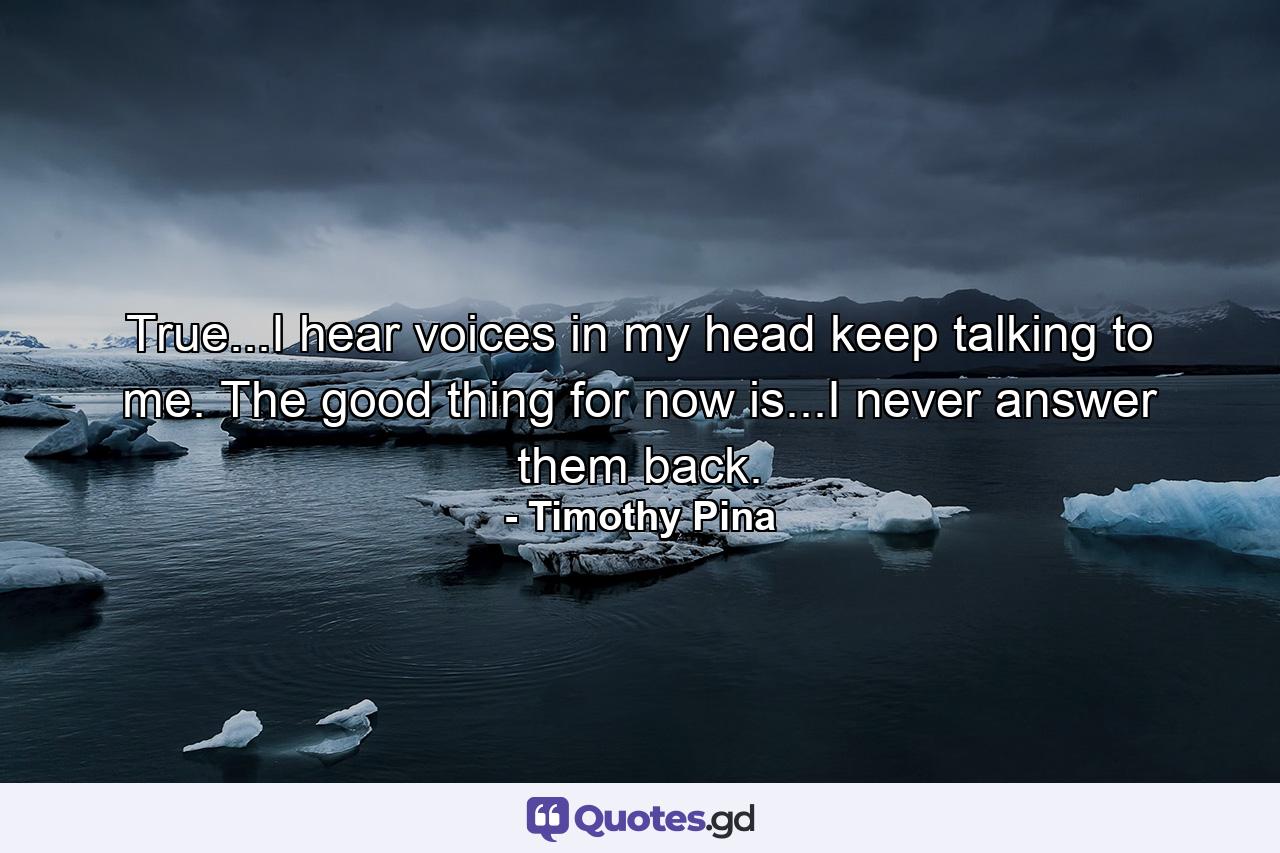 True...I hear voices in my head keep talking to me. The good thing for now is...I never answer them back. - Quote by Timothy Pina