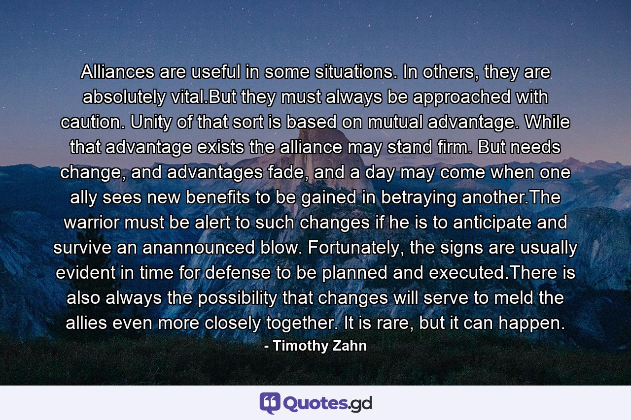 Alliances are useful in some situations. In others, they are absolutely vital.But they must always be approached with caution. Unity of that sort is based on mutual advantage. While that advantage exists the alliance may stand firm. But needs change, and advantages fade, and a day may come when one ally sees new benefits to be gained in betraying another.The warrior must be alert to such changes if he is to anticipate and survive an anannounced blow. Fortunately, the signs are usually evident in time for defense to be planned and executed.There is also always the possibility that changes will serve to meld the allies even more closely together. It is rare, but it can happen. - Quote by Timothy Zahn