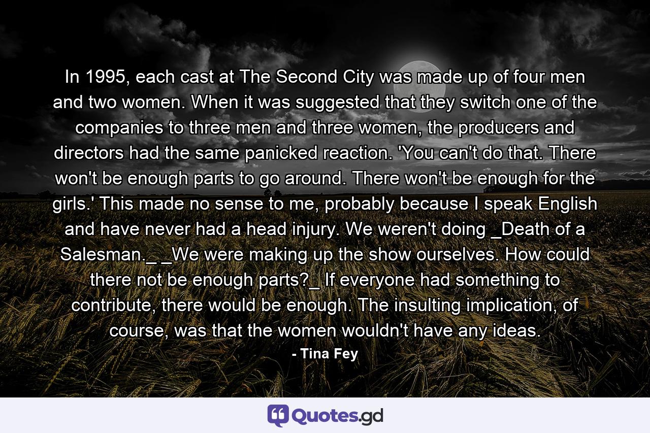 In 1995, each cast at The Second City was made up of four men and two women. When it was suggested that they switch one of the companies to three men and three women, the producers and directors had the same panicked reaction. 'You can't do that. There won't be enough parts to go around. There won't be enough for the girls.' This made no sense to me, probably because I speak English and have never had a head injury. We weren't doing _Death of a Salesman._ _We were making up the show ourselves. How could there not be enough parts?_ If everyone had something to contribute, there would be enough. The insulting implication, of course, was that the women wouldn't have any ideas. - Quote by Tina Fey