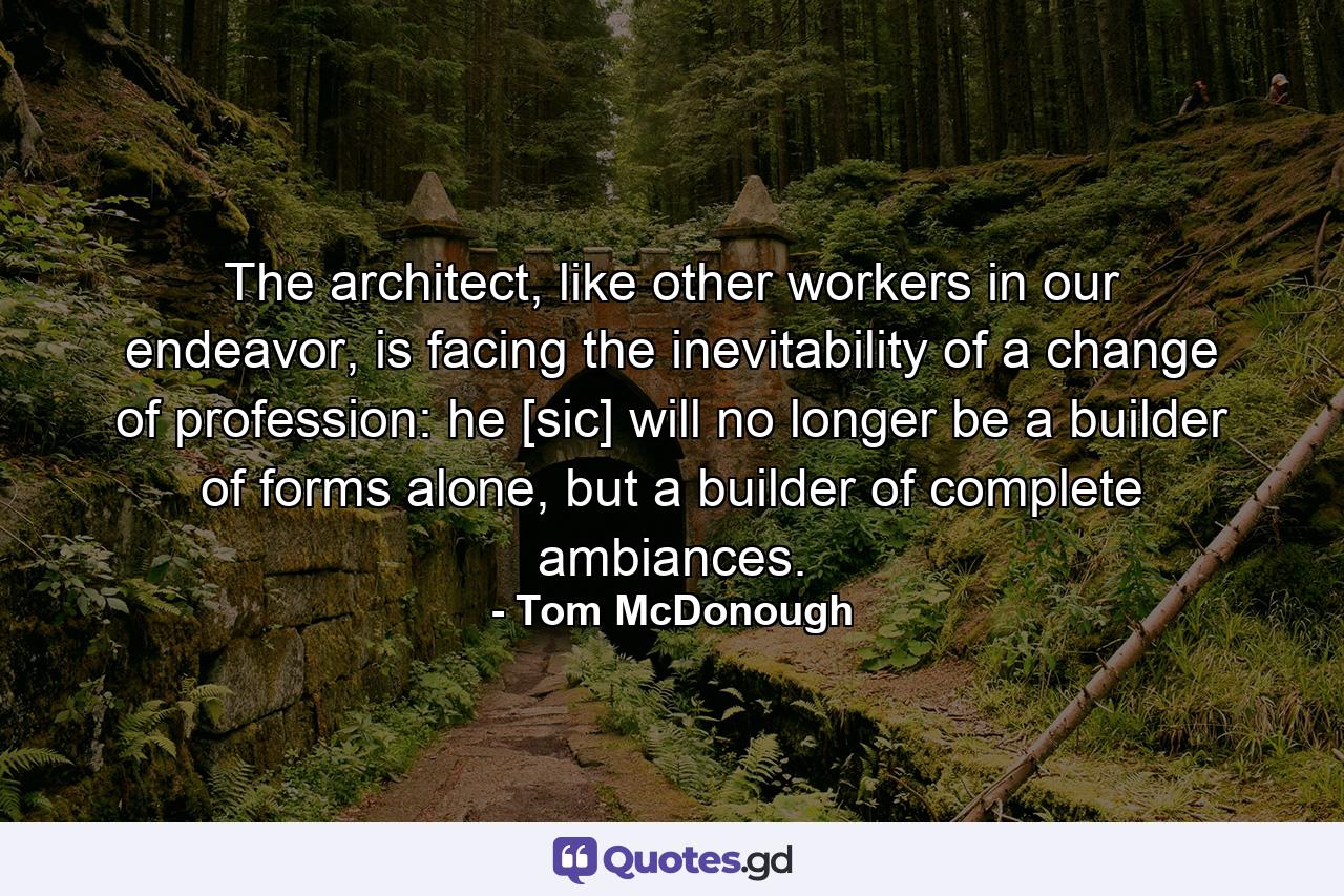 The architect, like other workers in our endeavor, is facing the inevitability of a change of profession: he [sic] will no longer be a builder of forms alone, but a builder of complete ambiances. - Quote by Tom McDonough