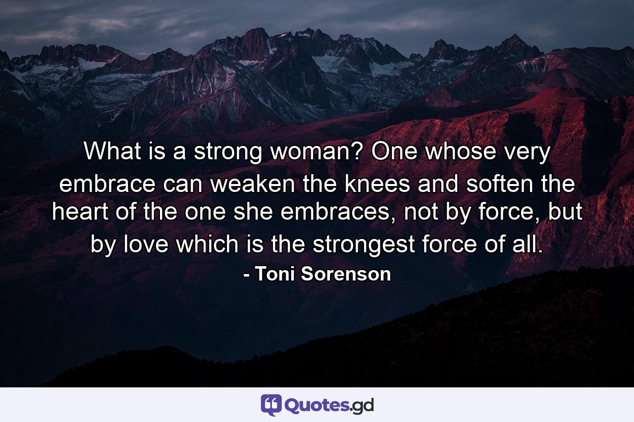 What is a strong woman? One whose very embrace can weaken the knees and soften the heart of the one she embraces, not by force, but by love which is the strongest force of all. - Quote by Toni Sorenson