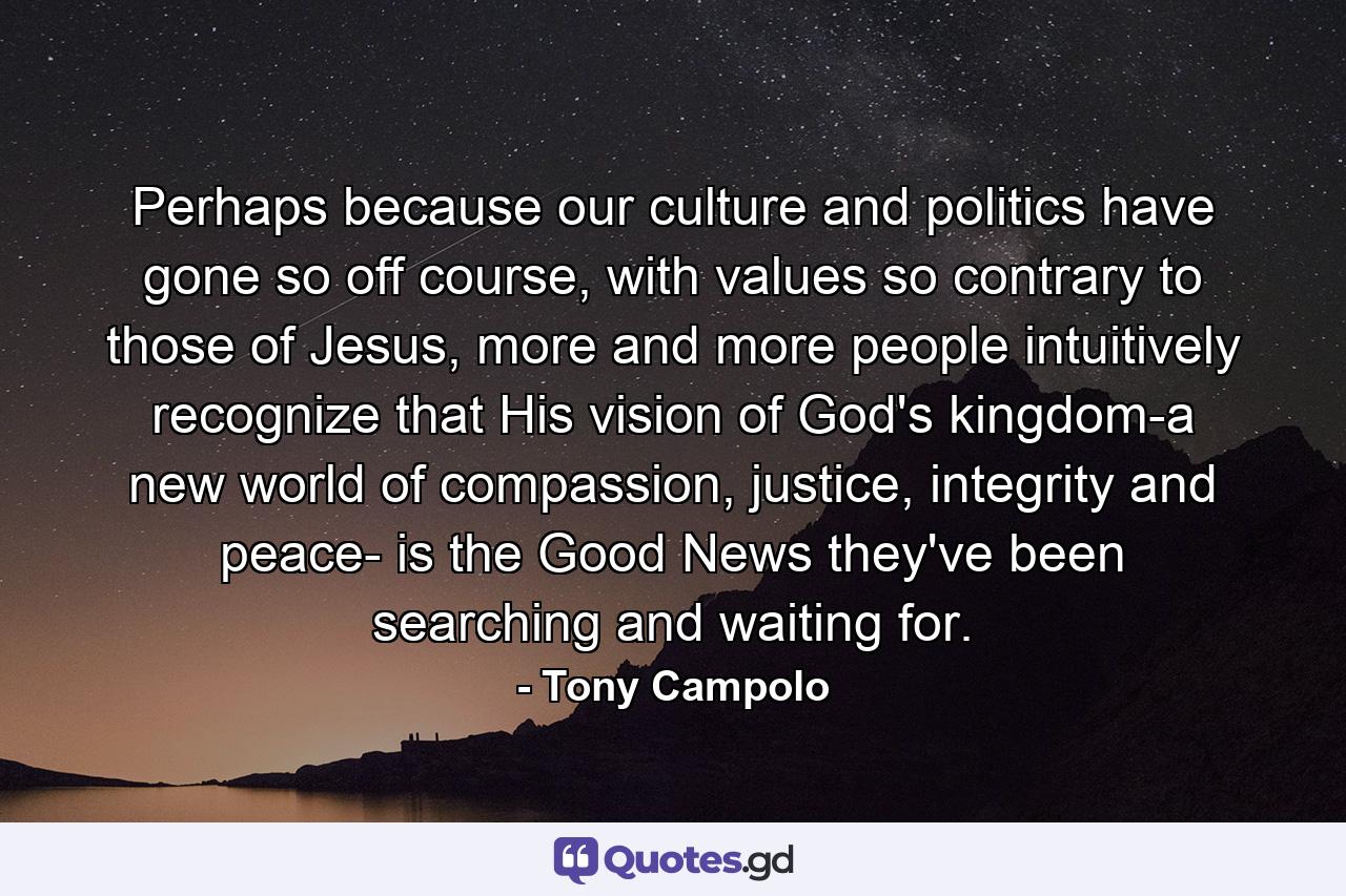 Perhaps because our culture and politics have gone so off course, with values so contrary to those of Jesus, more and more people intuitively recognize that His vision of God's kingdom-a new world of compassion, justice, integrity and peace- is the Good News they've been searching and waiting for. - Quote by Tony Campolo