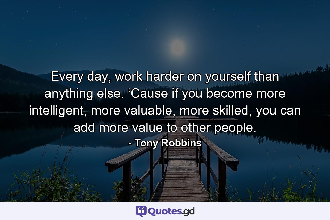 Every day, work harder on yourself than anything else. ‘Cause if you become more intelligent, more valuable, more skilled, you can add more value to other people. - Quote by Tony Robbins