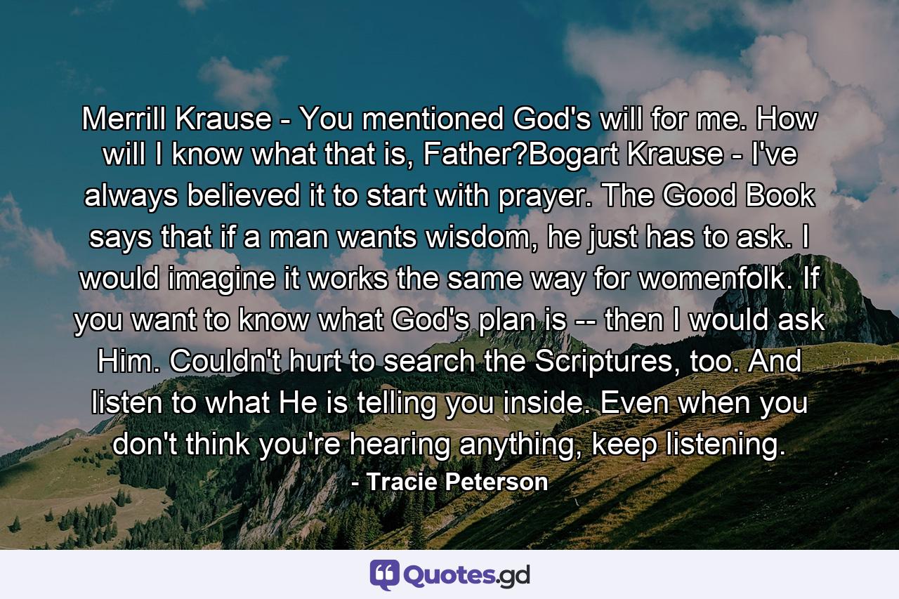 Merrill Krause - You mentioned God's will for me. How will I know what that is, Father?Bogart Krause - I've always believed it to start with prayer. The Good Book says that if a man wants wisdom, he just has to ask. I would imagine it works the same way for womenfolk. If you want to know what God's plan is -- then I would ask Him. Couldn't hurt to search the Scriptures, too. And listen to what He is telling you inside. Even when you don't think you're hearing anything, keep listening. - Quote by Tracie Peterson