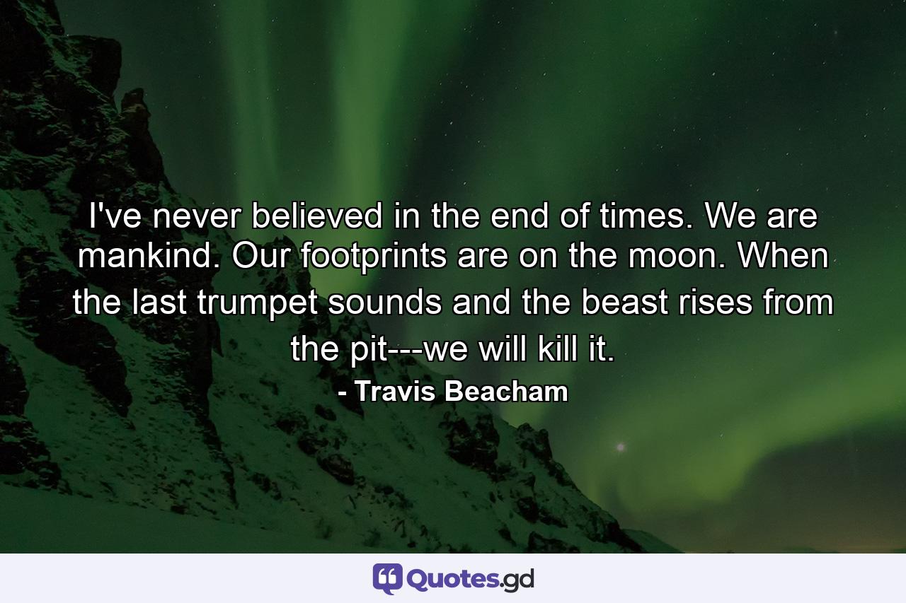 I've never believed in the end of times. We are mankind. Our footprints are on the moon. When the last trumpet sounds and the beast rises from the pit---we will kill it. - Quote by Travis Beacham