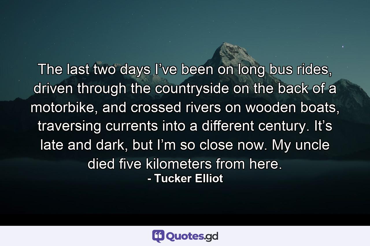 The last two days I’ve been on long bus rides, driven through the countryside on the back of a motorbike, and crossed rivers on wooden boats, traversing currents into a different century. It’s late and dark, but I’m so close now. My uncle died five kilometers from here. - Quote by Tucker Elliot