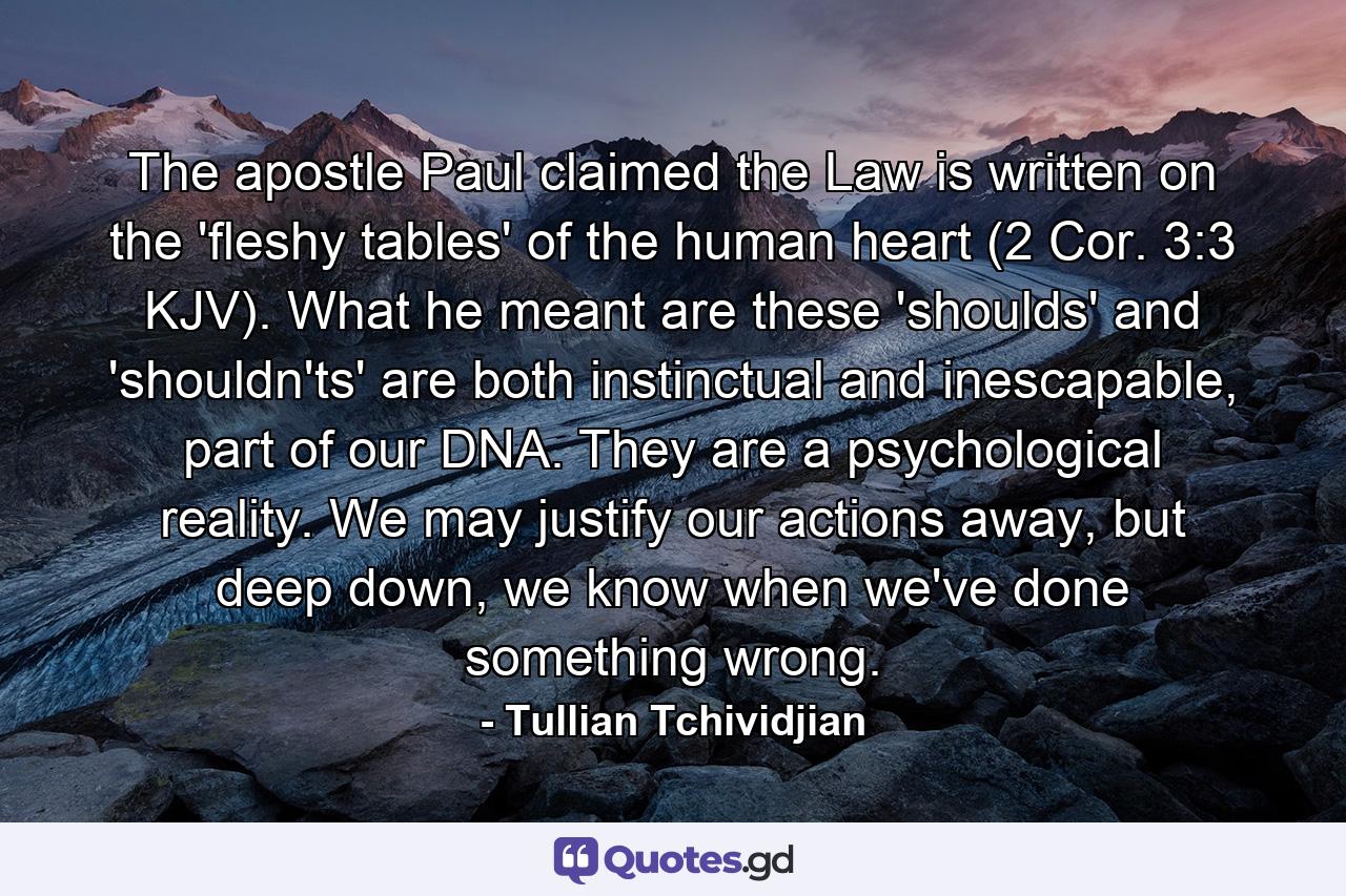 The apostle Paul claimed the Law is written on the 'fleshy tables' of the human heart (2 Cor. 3:3 KJV). What he meant are these 'shoulds' and 'shouldn'ts' are both instinctual and inescapable, part of our DNA. They are a psychological reality. We may justify our actions away, but deep down, we know when we've done something wrong. - Quote by Tullian Tchividjian