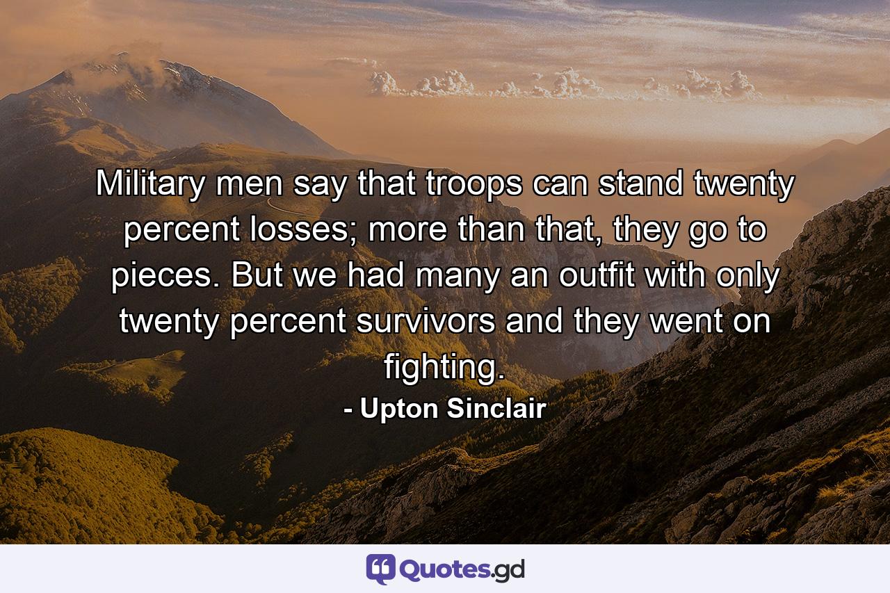 Military men say that troops can stand twenty percent losses; more than that, they go to pieces. But we had many an outfit with only twenty percent survivors and they went on fighting. - Quote by Upton Sinclair