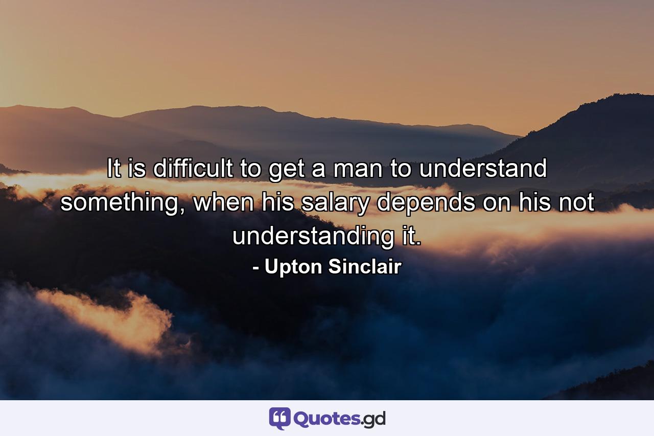 It is difficult to get a man to understand something, when his salary depends on his not understanding it. - Quote by Upton Sinclair