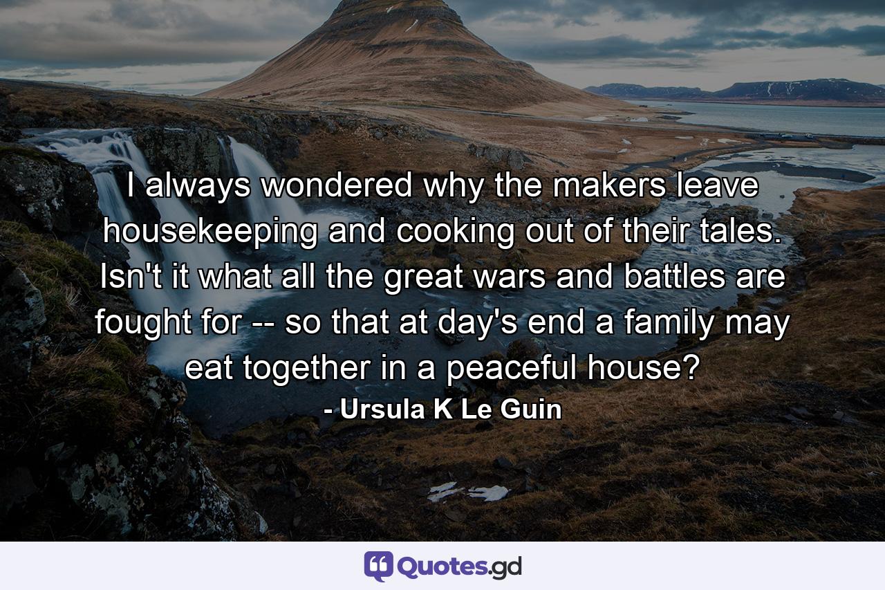 I always wondered why the makers leave housekeeping and cooking out of their tales. Isn't it what all the great wars and battles are fought for -- so that at day's end a family may eat together in a peaceful house? - Quote by Ursula K Le Guin