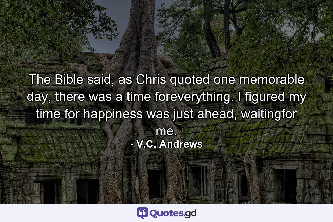 The Bible said, as Chris quoted one memorable day, there was a time foreverything. I figured my time for happiness was just ahead, waitingfor me. - Quote by V.C. Andrews