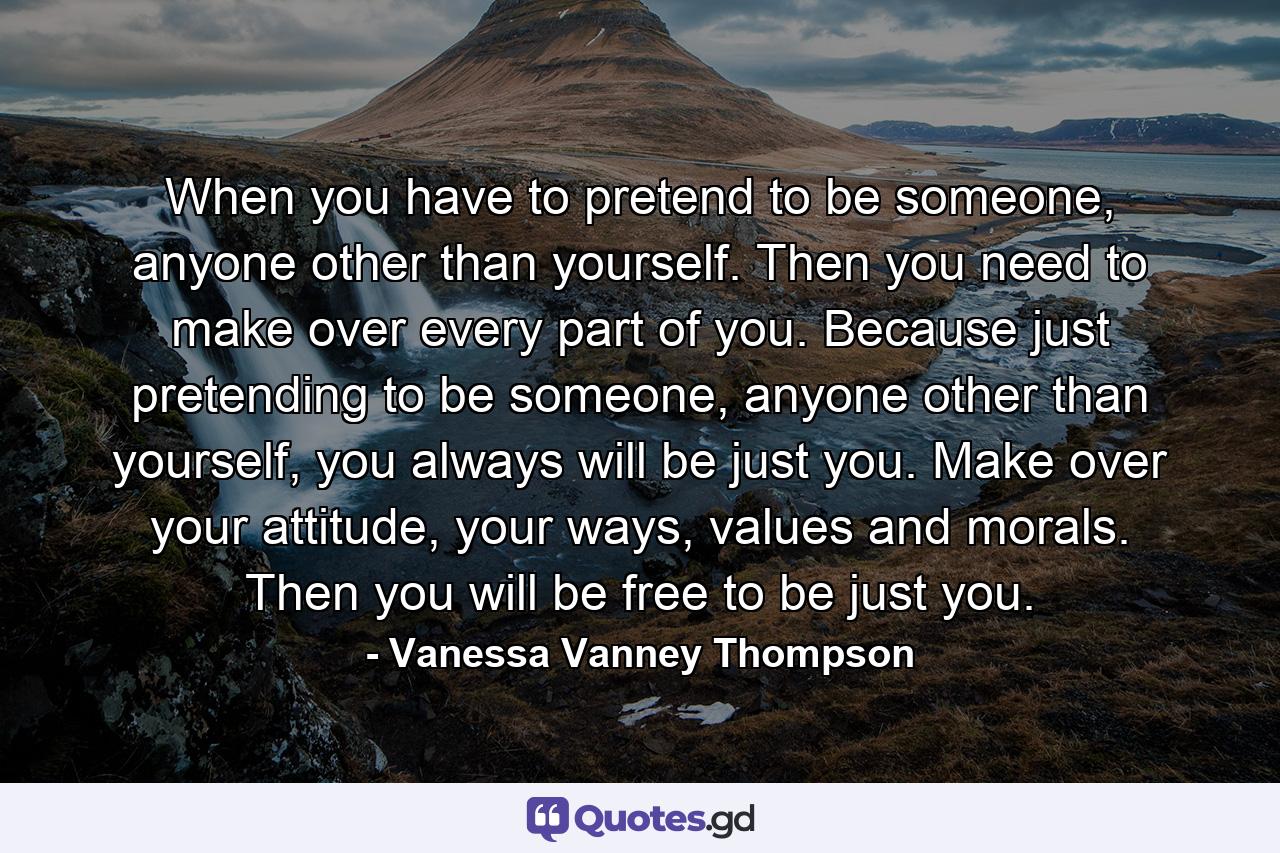 When you have to pretend to be someone, anyone other than yourself. Then you need to make over every part of you. Because just pretending to be someone, anyone other than yourself, you always will be just you. Make over your attitude, your ways, values and morals. Then you will be free to be just you. - Quote by Vanessa Vanney Thompson