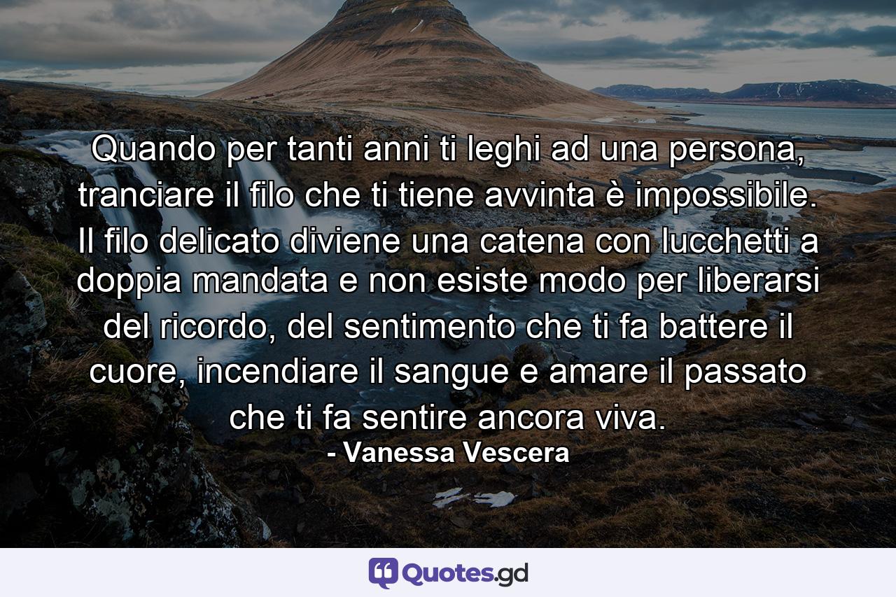 Quando per tanti anni ti leghi ad una persona, tranciare il filo che ti tiene avvinta è impossibile. Il filo delicato diviene una catena con lucchetti a doppia mandata e non esiste modo per liberarsi del ricordo, del sentimento che ti fa battere il cuore, incendiare il sangue e amare il passato che ti fa sentire ancora viva. - Quote by Vanessa Vescera