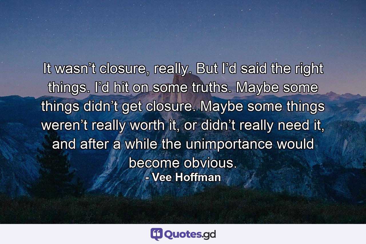 It wasn’t closure, really. But I’d said the right things. I’d hit on some truths. Maybe some things didn’t get closure. Maybe some things weren’t really worth it, or didn’t really need it, and after a while the unimportance would become obvious. - Quote by Vee Hoffman