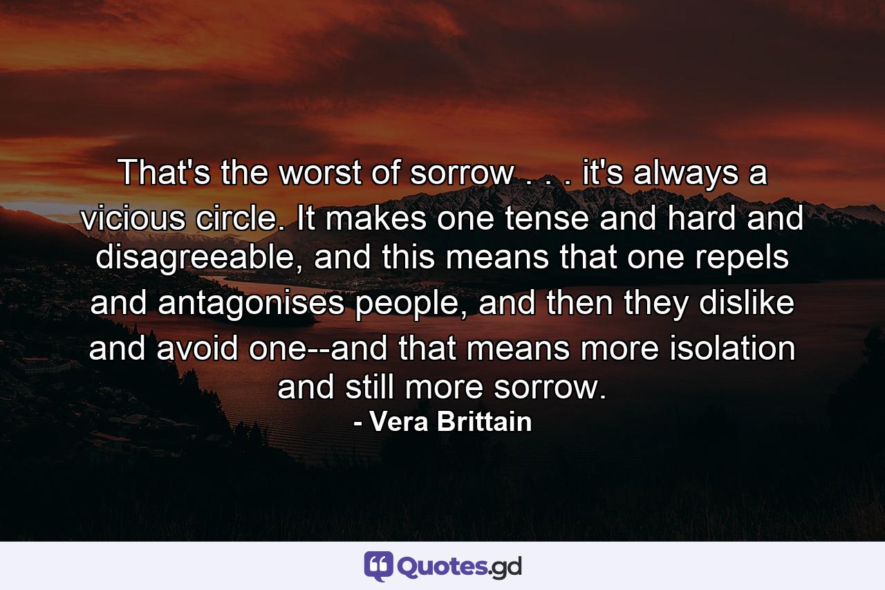 That's the worst of sorrow . . . it's always a vicious circle. It makes one tense and hard and disagreeable, and this means that one repels and antagonises people, and then they dislike and avoid one--and that means more isolation and still more sorrow. - Quote by Vera Brittain