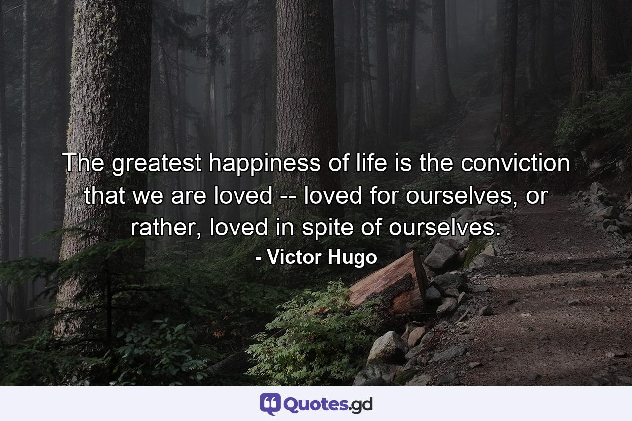 The greatest happiness of life is the conviction that we are loved -- loved for ourselves, or rather, loved in spite of ourselves. - Quote by Victor Hugo