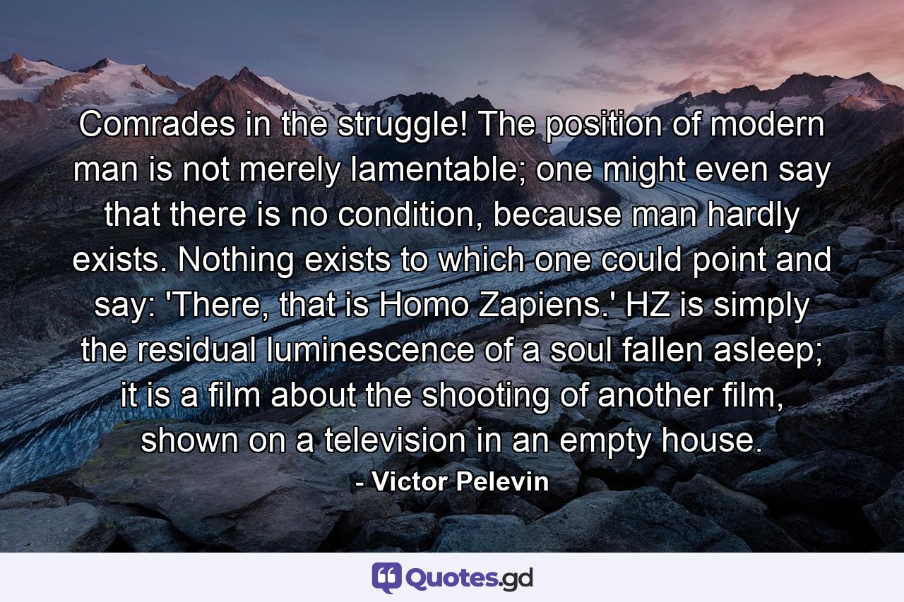 Comrades in the struggle! The position of modern man is not merely lamentable; one might even say that there is no condition, because man hardly exists. Nothing exists to which one could point and say: 'There, that is Homo Zapiens.' HZ is simply the residual luminescence of a soul fallen asleep; it is a film about the shooting of another film, shown on a television in an empty house. - Quote by Victor Pelevin