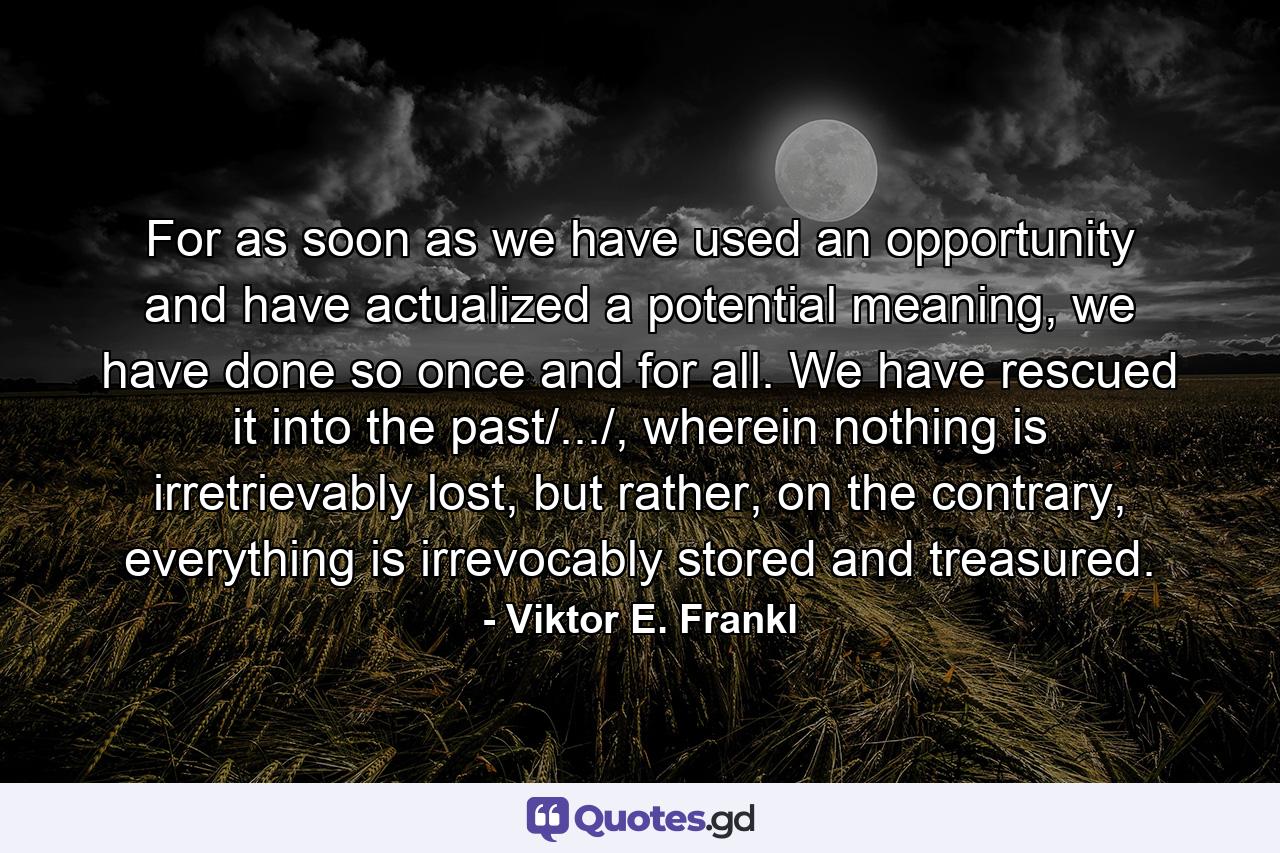 For as soon as we have used an opportunity and have actualized a potential meaning, we have done so once and for all. We have rescued it into the past/.../, wherein nothing is irretrievably lost, but rather, on the contrary, everything is irrevocably stored and treasured. - Quote by Viktor E. Frankl