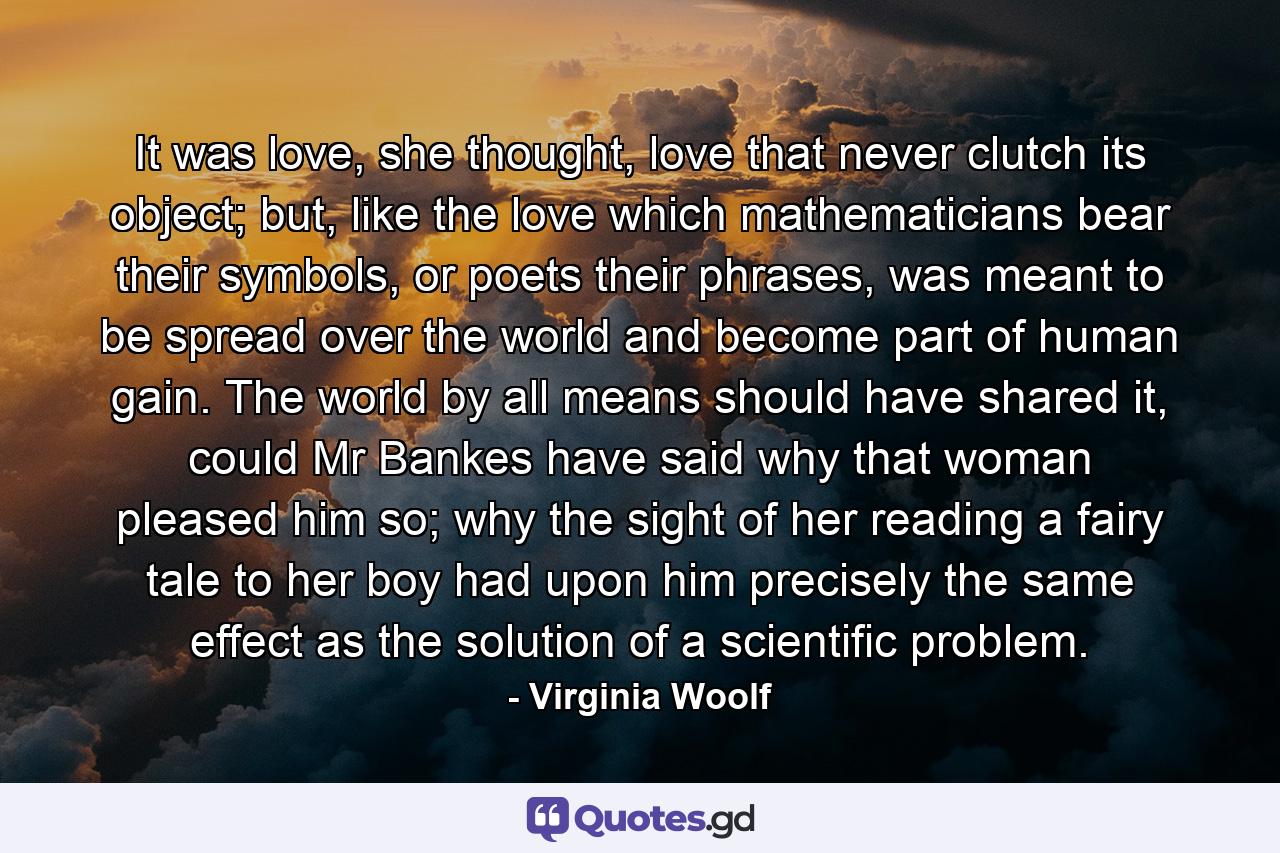 It was love, she thought, love that never clutch its object; but, like the love which mathematicians bear their symbols, or poets their phrases, was meant to be spread over the world and become part of human gain. The world by all means should have shared it, could Mr Bankes have said why that woman pleased him so; why the sight of her reading a fairy tale to her boy had upon him precisely the same effect as the solution of a scientific problem. - Quote by Virginia Woolf