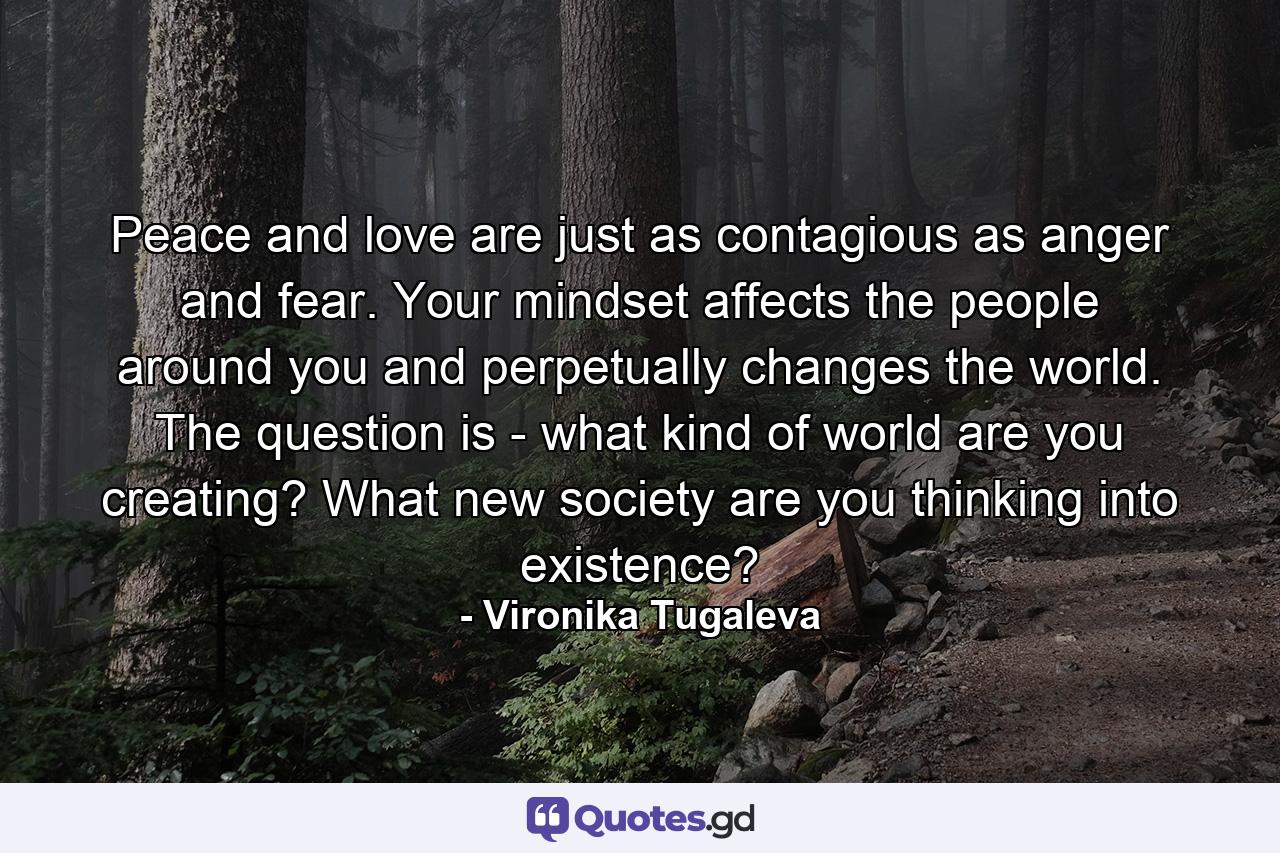 Peace and love are just as contagious as anger and fear. Your mindset affects the people around you and perpetually changes the world. The question is - what kind of world are you creating? What new society are you thinking into existence? - Quote by Vironika Tugaleva