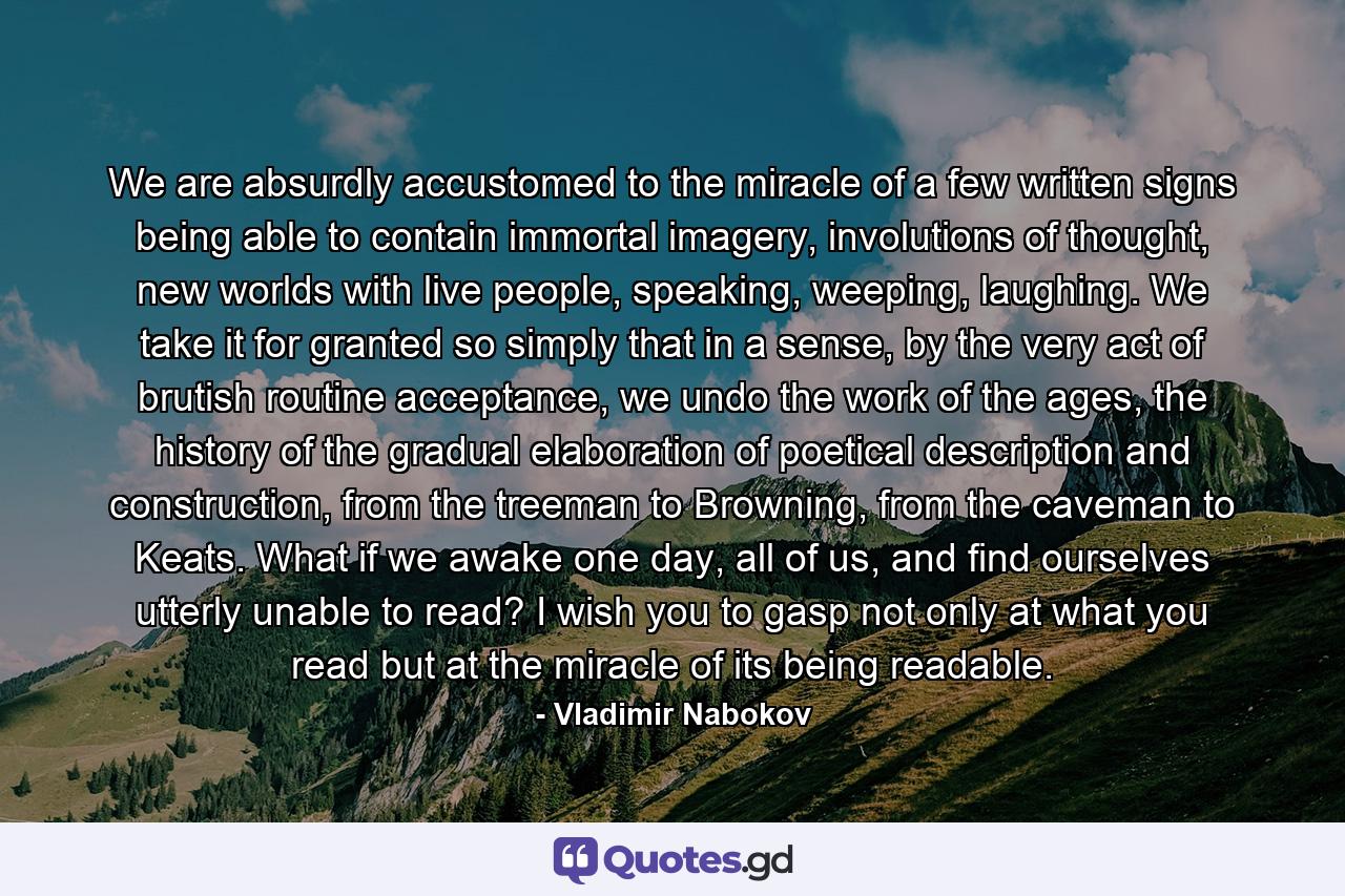 We are absurdly accustomed to the miracle of a few written signs being able to contain immortal imagery, involutions of thought, new worlds with live people, speaking, weeping, laughing. We take it for granted so simply that in a sense, by the very act of brutish routine acceptance, we undo the work of the ages, the history of the gradual elaboration of poetical description and construction, from the treeman to Browning, from the caveman to Keats. What if we awake one day, all of us, and find ourselves utterly unable to read? I wish you to gasp not only at what you read but at the miracle of its being readable. - Quote by Vladimir Nabokov