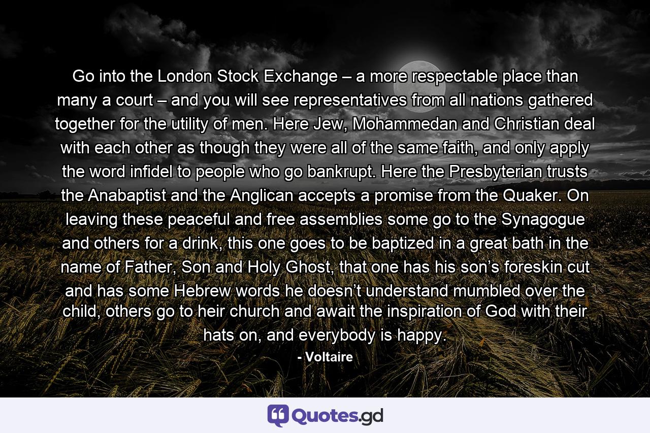 Go into the London Stock Exchange – a more respectable place than many a court – and you will see representatives from all nations gathered together for the utility of men. Here Jew, Mohammedan and Christian deal with each other as though they were all of the same faith, and only apply the word infidel to people who go bankrupt. Here the Presbyterian trusts the Anabaptist and the Anglican accepts a promise from the Quaker. On leaving these peaceful and free assemblies some go to the Synagogue and others for a drink, this one goes to be baptized in a great bath in the name of Father, Son and Holy Ghost, that one has his son’s foreskin cut and has some Hebrew words he doesn’t understand mumbled over the child, others go to heir church and await the inspiration of God with their hats on, and everybody is happy. - Quote by Voltaire