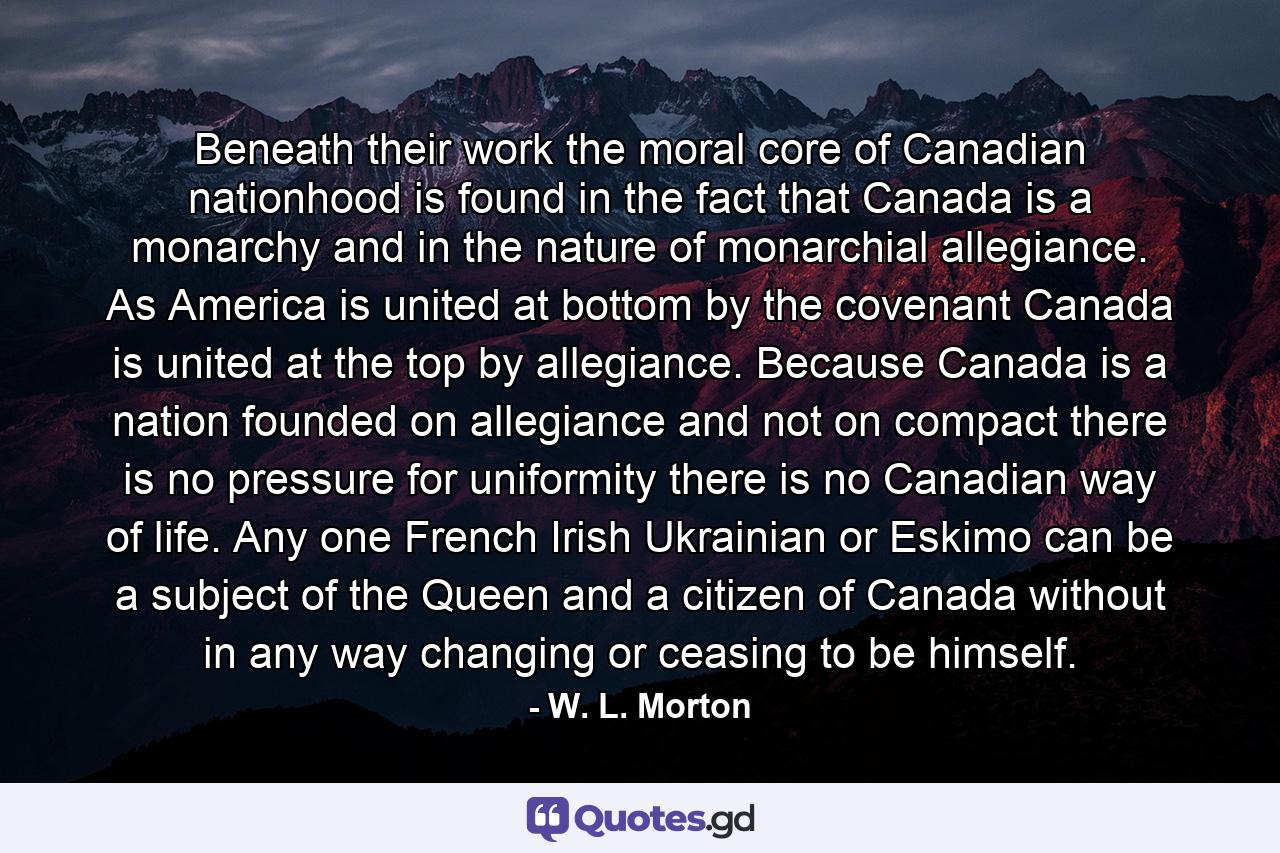 Beneath their work the moral core of Canadian nationhood is found in the fact that Canada is a monarchy and in the nature of monarchial allegiance. As America is united at bottom by the covenant  Canada is united at the top by allegiance. Because Canada is a nation founded on allegiance and not on compact  there is no pressure for uniformity  there is no Canadian way of life. Any one  French  Irish  Ukrainian or Eskimo  can be a subject of the Queen and a citizen of Canada without in any way changing or ceasing to be himself. - Quote by W. L. Morton