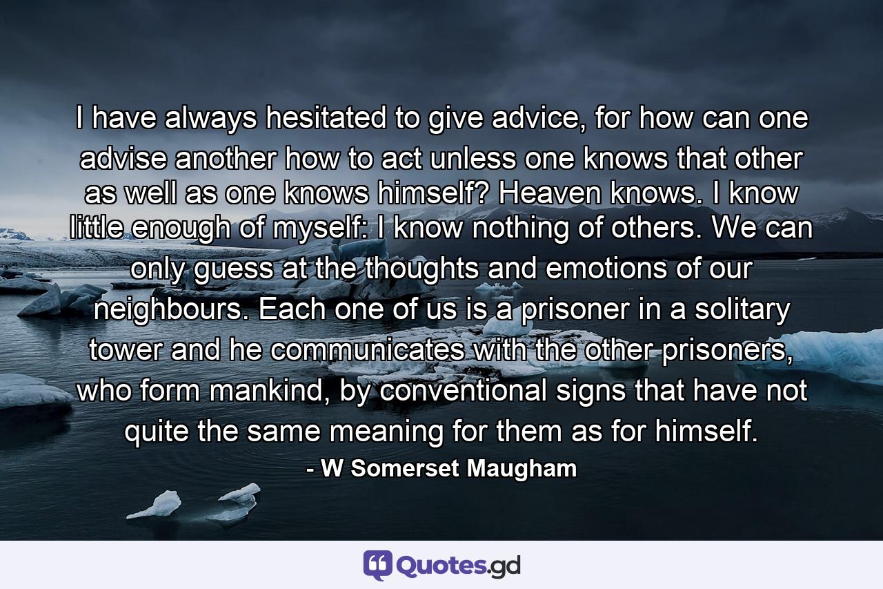 I have always hesitated to give advice, for how can one advise another how to act unless one knows that other as well as one knows himself? Heaven knows. I know little enough of myself: I know nothing of others. We can only guess at the thoughts and emotions of our neighbours. Each one of us is a prisoner in a solitary tower and he communicates with the other prisoners, who form mankind, by conventional signs that have not quite the same meaning for them as for himself. - Quote by W Somerset Maugham