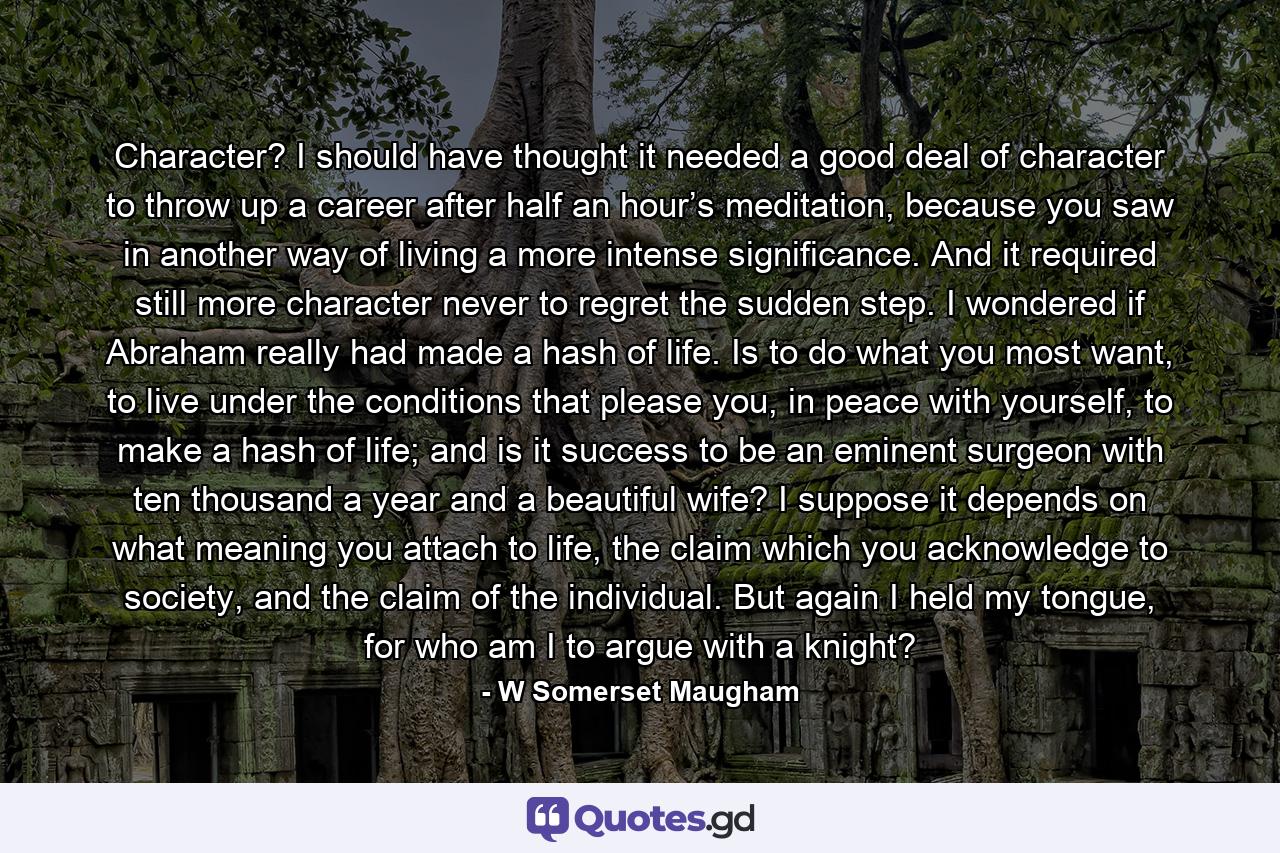 Character? I should have thought it needed a good deal of character to throw up a career after half an hour’s meditation, because you saw in another way of living a more intense significance. And it required still more character never to regret the sudden step. I wondered if Abraham really had made a hash of life. Is to do what you most want, to live under the conditions that please you, in peace with yourself, to make a hash of life; and is it success to be an eminent surgeon with ten thousand a year and a beautiful wife? I suppose it depends on what meaning you attach to life, the claim which you acknowledge to society, and the claim of the individual. But again I held my tongue, for who am I to argue with a knight? - Quote by W Somerset Maugham