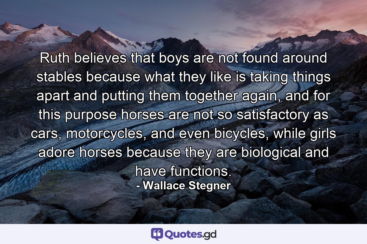 Ruth believes that boys are not found around stables because what they like is taking things apart and putting them together again, and for this purpose horses are not so satisfactory as cars, motorcycles, and even bicycles, while girls adore horses because they are biological and have functions. - Quote by Wallace Stegner