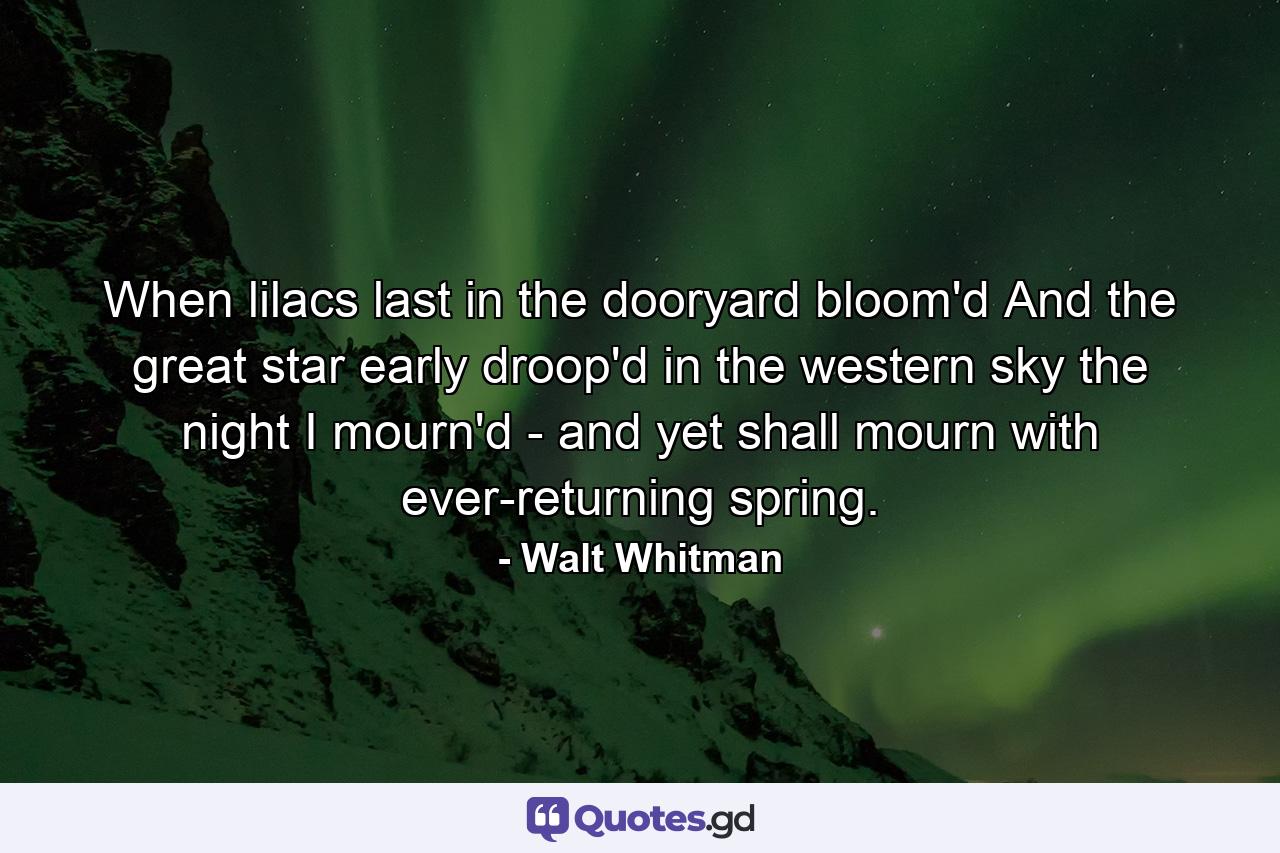 When lilacs last in the dooryard bloom'd  And the great star early droop'd in the western sky the night  I mourn'd - and yet shall mourn with ever-returning spring. - Quote by Walt Whitman