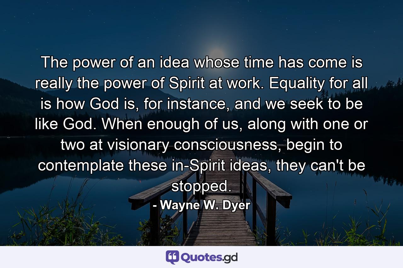 The power of an idea whose time has come is really the power of Spirit at work. Equality for all is how God is, for instance, and we seek to be like God. When enough of us, along with one or two at visionary consciousness, begin to contemplate these in-Spirit ideas, they can't be stopped. - Quote by Wayne W. Dyer