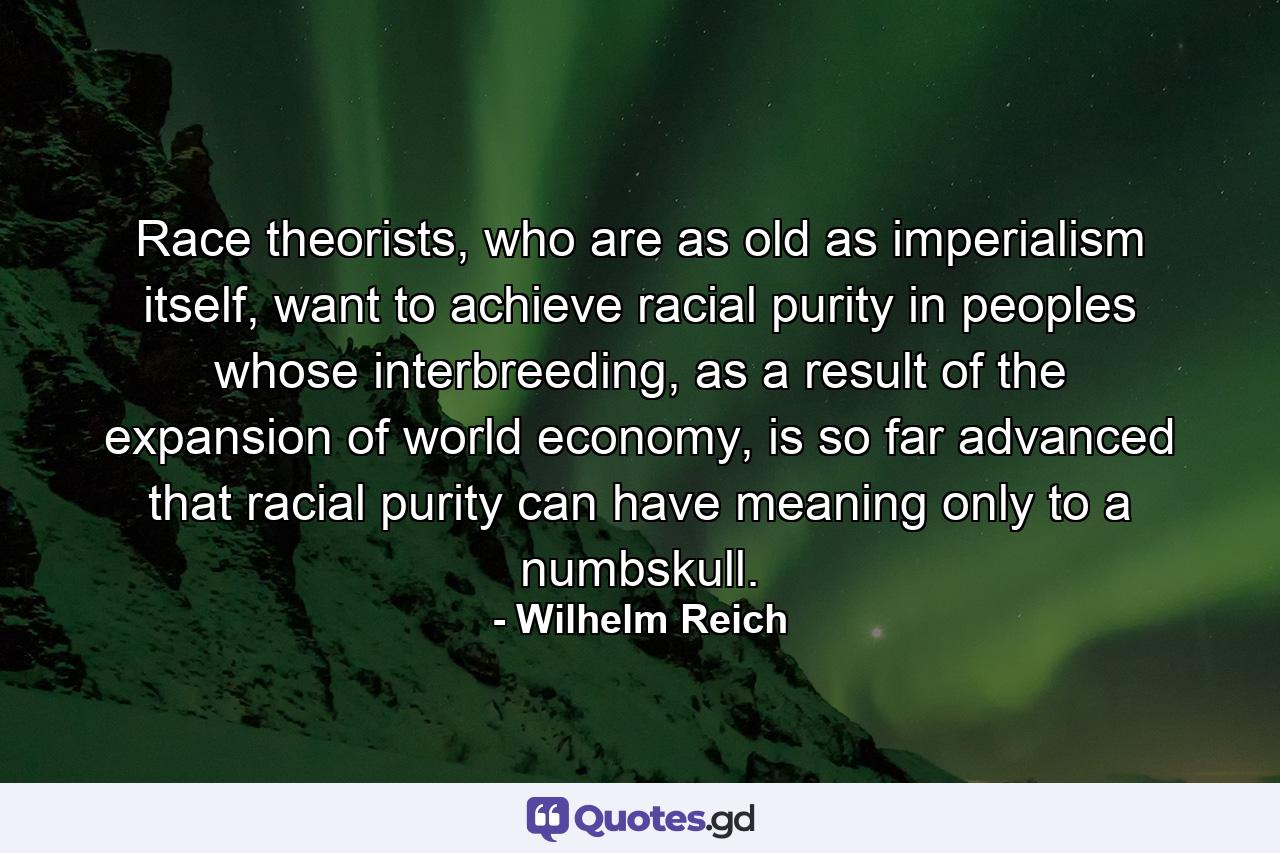 Race theorists, who are as old as imperialism itself, want to achieve racial purity in peoples whose interbreeding, as a result of the expansion of world economy, is so far advanced that racial purity can have meaning only to a numbskull. - Quote by Wilhelm Reich