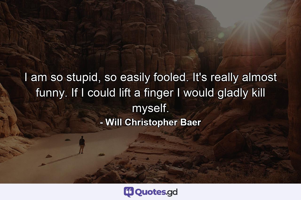 I am so stupid, so easily fooled. It's really almost funny. If I could lift a finger I would gladly kill myself. - Quote by Will Christopher Baer