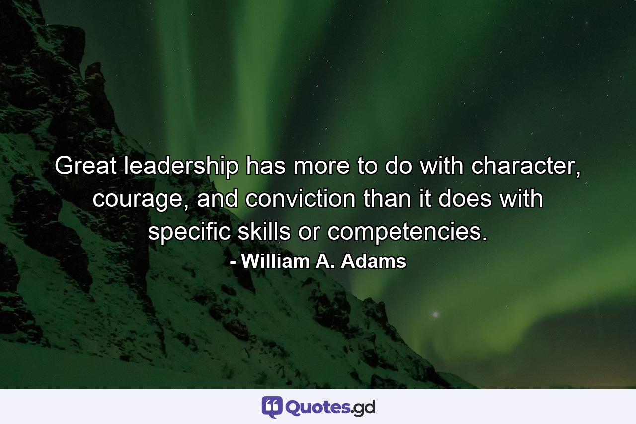 Great leadership has more to do with character, courage, and conviction than it does with specific skills or competencies. - Quote by William A. Adams