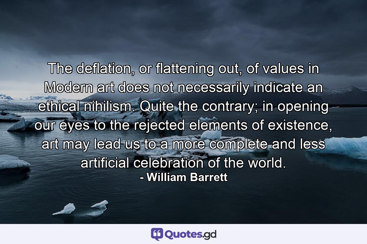 The deflation, or flattening out, of values in Modern art does not necessarily indicate an ethical nihilism. Quite the contrary; in opening our eyes to the rejected elements of existence, art may lead us to a more complete and less artificial celebration of the world. - Quote by William Barrett