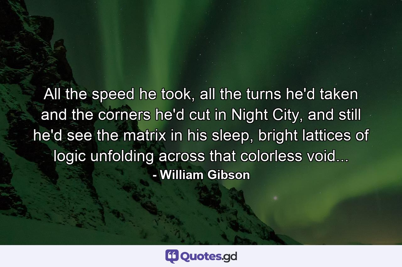 All the speed he took, all the turns he'd taken and the corners he'd cut in Night City, and still he'd see the matrix in his sleep, bright lattices of logic unfolding across that colorless void... - Quote by William Gibson